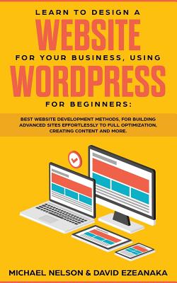 Learn to Design a Website for Your Business, Using WordPress for Beginners: BEST Website Development Methods, for Building Advanced Sites EFFORTLESSLY - Michael Nelson
