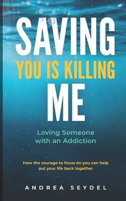 Saving You Is Killing Me: Loving Someone With An Addiction - Andrea D. Seydel