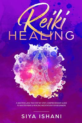 Reiki Healing: A Masterclass: The Step-by-Step, Comprehensive Guide to Master Reiki & Healing Meditation for Beginners - Siya Ishani