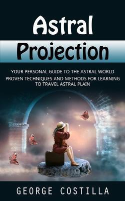 Astral Projection: Your Personal Guide to the Astral World (Proven Techniques and Methods for Learning to Travel Astral Plain) - George Costilla