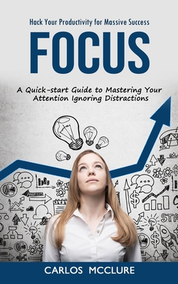 Focus: Hack Your Productivity for Massive Success (A Quick-start Guide to Mastering Your Attention Ignoring Distractions) - Carlos Mcclure
