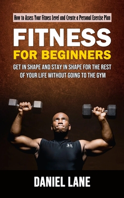 Fitness for Beginners: How to Assess Your Fitness Level and Create a Personal Exercise Plan (Get in Shape and Stay in Shape for the Rest of Y - Daniel Lane