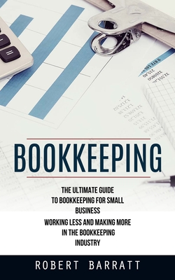 Bookkeeping: The Ultimate Guide to Bookkeeping for Small Business (Working Less and Making More in the Bookkeeping Industry) - Robert Barratt
