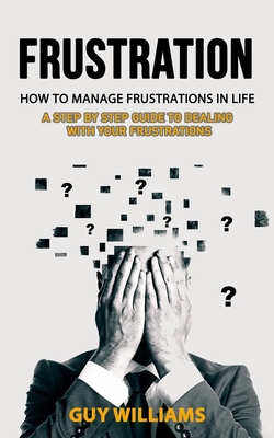 Frustration: How to Manage Frustrations in Life (A Step by Step Guide to Dealing with Your Frustrations) - Guy Williams