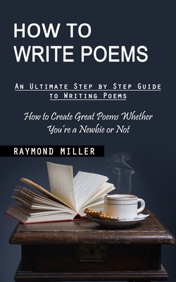 How to Write Poems: An Ultimate Step by Step Guide to Writing Poems (How to Create Great Poems Whether You're a Newbie or Not) - Raymond Miller