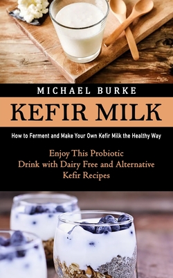 Kefir Milk: How to Ferment and Make Your Own Kefir Milk the Healthy Way (Enjoy This Probiotic Drink with Dairy Free and Alternativ - Michael Burke