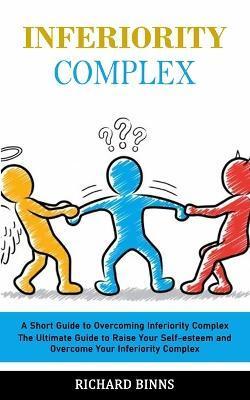 Inferiority Complex: A Short Guide to Overcoming Inferiority Complex (The Ultimate Guide to Raise Your Self-esteem and Overcome Your Inferi - Richard Binns