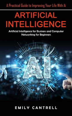 Artificial Intelligence: A Practical Guide to Improving Your Life With Ai (Artificial Intelligence for Business and Computer Networking for Beg - Emily Cantrell