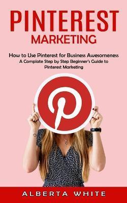 Pinterest Marketing: How to Use Pinterest for Business Awesomeness (A Complate Step by Step Beginner's Guide to Pinterest Marketing) - Alberta White