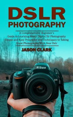 Dslr Photography: A Comprehensive Beginner's Guide to Learning About Digital Slr Photography (Simple and Easy Principles and Techniques - Jason Clark