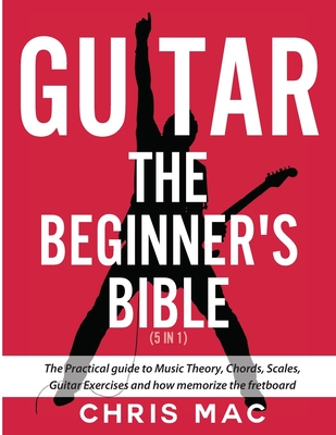 Guitar - The Beginners Bible (5 in 1): The Practical Guide to Music Theory, Chords, Scales, Guitar Exercises and How to Memorize the Fretboard - Chris Mac
