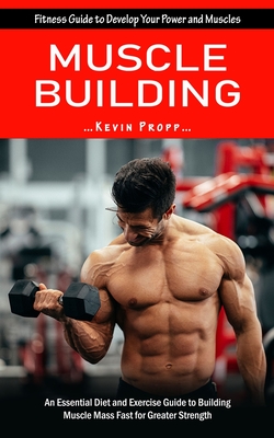 Muscle Building: Fitness Guide to Develop Your Power and Muscles (An Essential Diet and Exercise Guide to Building Muscle Mass Fast for - Kevin Propp