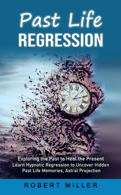 Past Life Regression: Exploring the Past to Heal the Present (Learn Hypnotic Regression to Uncover Hidden Past Life Memories, Astral Project - Robert Miller