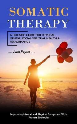 Somatic Therapy: A Holistic Guide for Physical Mental Social Spiritual Health & Performance (Improving Mental and Physical Symptoms Wit - John Payne