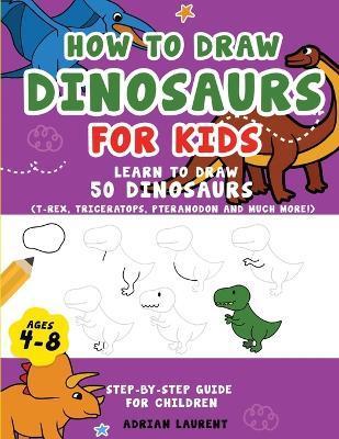 How to Draw Dinosaurs for Kids 4-8: Learn How to Draw 50 Favorite, Cute and Ferocious Dinosaurs Step-by-Step for Children Ages 4-8 (T-Rex, Triceratops - Adrian Laurent