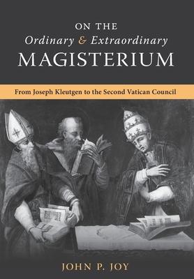 On the Ordinary and Extraordinary Magisterium: On the Ordinary and Extraordinary Magisterium from Joseph Kleutgen to the Second Vatican Council - John P. Joy