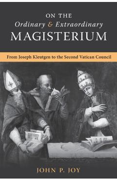 On the Ordinary and Extraordinary Magisterium: On the Ordinary and Extraordinary Magisterium from Joseph Kleutgen to the Second Vatican Council - John P. Joy
