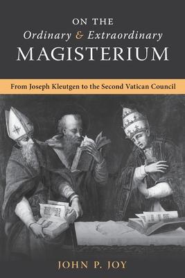 On the Ordinary and Extraordinary Magisterium: On the Ordinary and Extraordinary Magisterium from Joseph Kleutgen to the Second Vatican Council - John P. Joy
