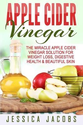 Apple Cider Vinegar: The Miracle Apple Cider Vinegar Solution For Weight Loss, Digestive Health & Beautiful Skin - Jessica Jacobs
