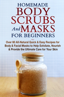 Homemade Body Scrubs and Masks for Beginners: All-Natural Quick & Easy Recipes for Body & Facial Masks to Help Exfoliate, Nourish & Provide the Ultima - Jessica Jacobs