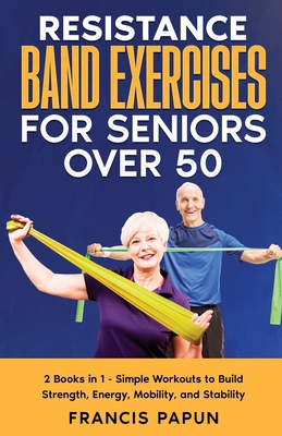 Resistance Band Exercises for Seniors Over 50: 2 Books in 1 - Simple Workouts to Build Strength, Energy, Mobility, and Stability - Francis Papun