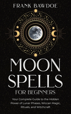 Moon Spells for Beginners: Your Complete Guide to the Hidden Power of Lunar Phases, Wiccan Magic, Rituals, and Witchcraft - Frank Bawdoe