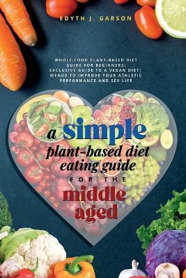 A Simple Plant-Based Diet Eating Guide For The Middle Aged Whole-food Plant-Based Diet Guide For Beginners Exclusive Guide to a Vegan Diet Menus To Im - Edyth J. Garson J. Garson