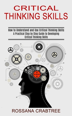 Critical Thinking Skills: How to Understand and Use Critical Thinking Skills (A Practical Step by Step Guide to Developing Critical Thinking Ski - Rossana Crabtree