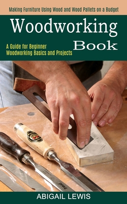 Woodworking Book: A Guide for Beginner Woodworking Basics and Projects (Making Furniture Using Wood and Wood Pallets on a Budget) - Abigail Lewis