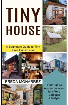 Tiny House Living: A Beginners Guide to Tiny Home Construction (Your Future Accommodation to a More Compact Lifestyle) - Freda Monarrez