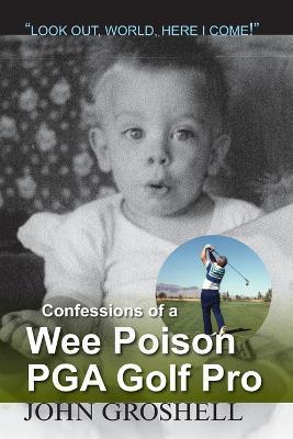 Confessions of a Wee Poison PGA Golf Pro: Look Out, World, Here I Come! - John Groshell