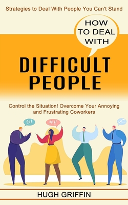 How to Deal With Difficult People: Control the Situation! Overcome Your Annoying and Frustrating Coworkers (Strategies to Deal With People You Can't S - Hugh Griffin