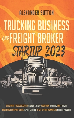 Trucking Business and Freight Broker Startup 2023 Blueprint to Successfully Launch & Grow Your Own Trucking and Freight Brokerage Company Using Expert - Alexander Sutton
