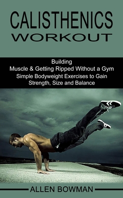 Calisthenics Workout: Building Muscle & Getting Ripped Without a Gym (Simple Bodyweight Exercises to Gain Strength, Size and Balance) - Allen Bowman