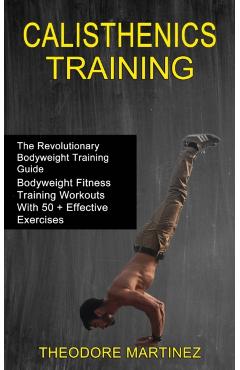 Calisthenics Training: The Revolutionary Bodyweight Training Guide (Bodyweight Fitness Training Workouts With 50 + Effective Exercises) - Theodore Martinez
