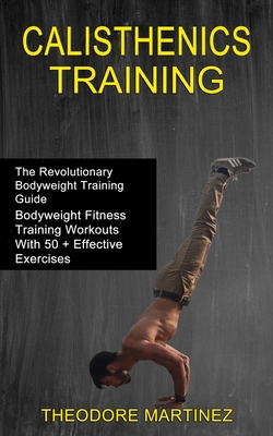 Calisthenics Training: The Revolutionary Bodyweight Training Guide (Bodyweight Fitness Training Workouts With 50 + Effective Exercises) - Theodore Martinez