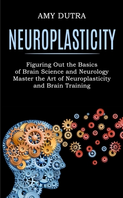 Neuroplasticity: Figuring Out the Basics of Brain Science and Neurology (Master the Art of Neuroplasticity and Brain Training) - Amy Dutra
