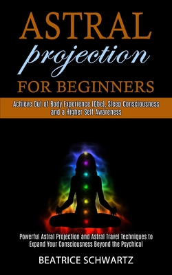 Astral Projection for Beginners: Powerful Astral Projection and Astral Travel Techniques to Expand Your Consciousness Beyond the Psychical (Achieve Ou - Beatrice Schwartz