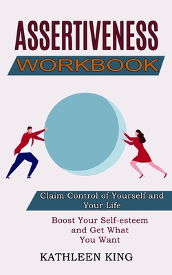 Assertiveness Workbook: Boost Your Self-esteem and Get What You Want (Claim Control of Yourself and Your Life) - Kathleen King
