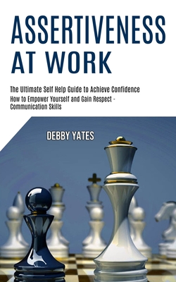 Assertiveness at Work: How to Empower Yourself and Gain Respect - Communication Skills (The Ultimate Self Help Guide to Achieve Confidence) - Debby Yates