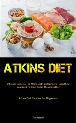 Atkins Diet: Ultimate Guide To The Atkins Diet For Beginners - Everything You Need To Know About The Atkins Diet (Atkins Diet Recip - Toby Mcdaniel
