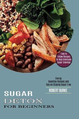 Sugar Detox for Beginners: Easy to Follow Recipes to Help Eliminate Sugar Cravings (Energy Boosting Recipes and Tips on Staying Sugar Free) - Robert Burke