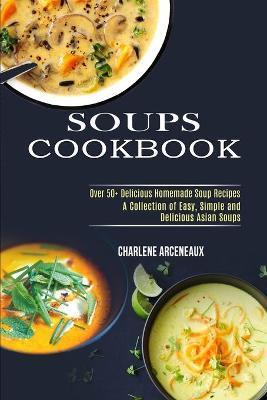 Soups Cookbook: Over 50+ Delicious Homemade Soup Recipes (A Collection of Easy, Simple and Delicious Asian Soups) - Charlene Arceneaux