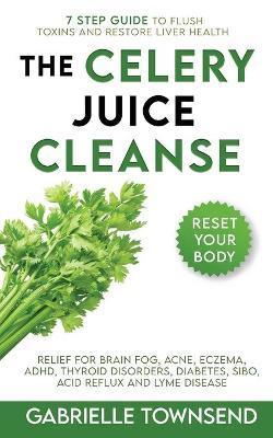 The Celery Juice Cleanse Hack: Relief for Brain Fog, Acne, Eczema, ADHD, Thyroid Disorders, Diabetes, SIBO, Acid Reflux and Lyme Disease - Gabrielle Townsend