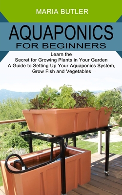 Aquaponics for Beginners: Learn the Secret for Growing Plants in Your Garden (A Guide to Setting Up Your Aquaponics System, Grow Fish and Vegeta - Maria Butler