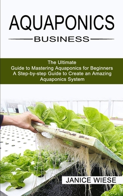 Aquaponics Business: A Step-by-step Guide to Create an Amazing Aquaponics System (The Ultimate Guide to Mastering Aquaponics for Beginners) - Janice Wiese