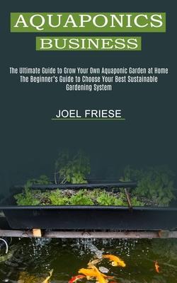 Aquaponics Business: The Ultimate Guide to Grow Your Own Aquaponic Garden at Home (The Beginner's Guide to Choose Your Best Sustainable Gar - Joel Friese