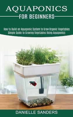 Aquaponics for Beginners: How to Build an Aquaponic System to Grow Organic Vegetables (Simple Guide to Growing Vegetables Using Aquaponics) - Danielle Sanders