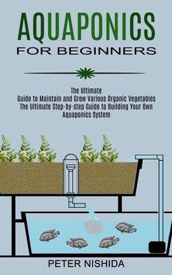 Aquaponics for Beginners: The Ultimate Step-by-step Guide to Building Your Own Aquaponics System (The Ultimate Guide to Maintain and Grow Variou - Peter Nishida