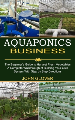 Aquaponics Business: A Complete Walkthrough of Building Your Own System With Step by Step Directions (The Beginner's Guide to Harvest Fresh - John Glover